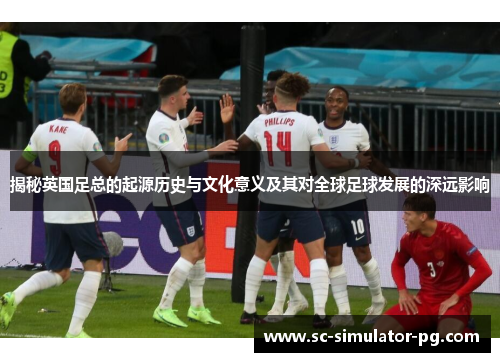 揭秘英国足总的起源历史与文化意义及其对全球足球发展的深远影响 揭秘英国足总的起源历史与文化意义及其对全球足球发展的深远影响