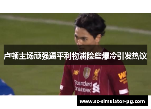 卢顿主场顽强逼平利物浦险些爆冷引发热议 卢顿主场顽强逼平利物浦险些爆冷引发热议