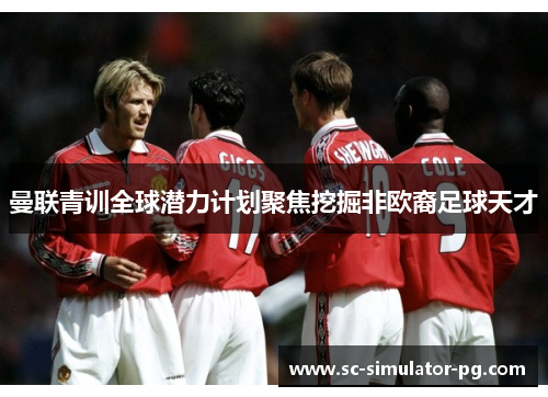 曼联青训全球潜力计划聚焦挖掘非欧裔足球天才 曼联青训全球潜力计划聚焦挖掘非欧裔足球天才